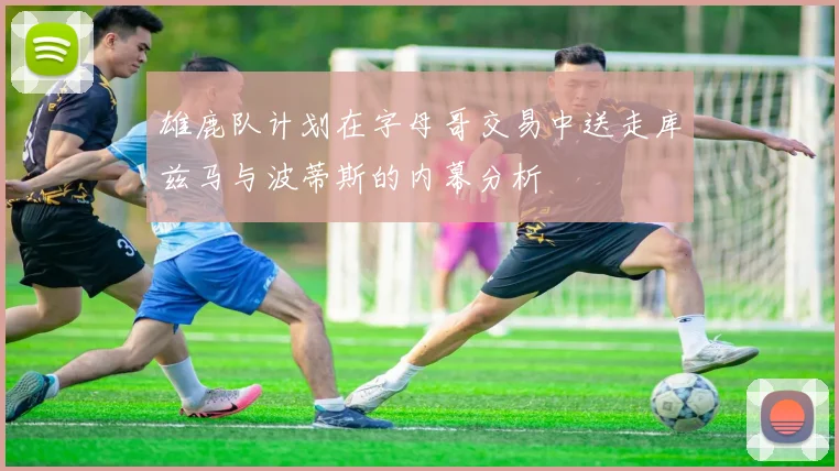 雄鹿队计划在字母哥交易中送走库兹马与波蒂斯的内幕分析