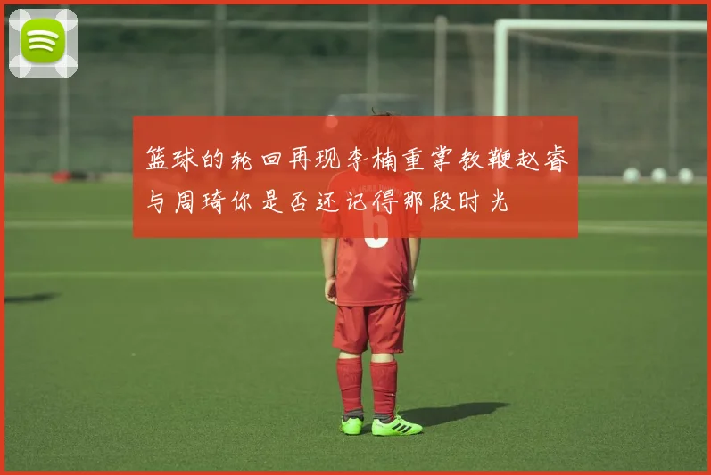 篮球的轮回再现李楠重掌教鞭赵睿与周琦你是否还记得那段时光