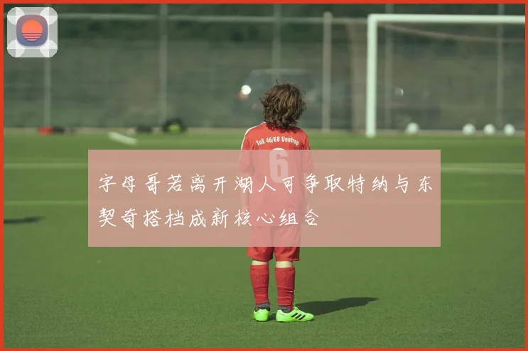 字母哥若离开湖人可争取特纳与东契奇搭档成新核心组合