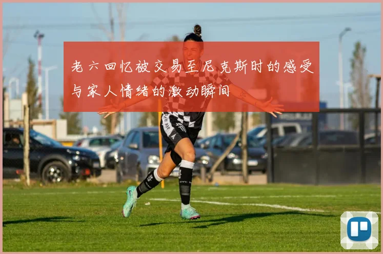 老六回忆被交易至尼克斯时的感受与家人情绪的激动瞬间