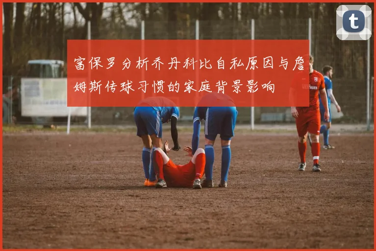 富保罗分析乔丹科比自私原因与詹姆斯传球习惯的家庭背景影响