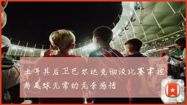 土耳其后卫巴尔达克彻谈比赛掌控与足球无常的无奈感悟
