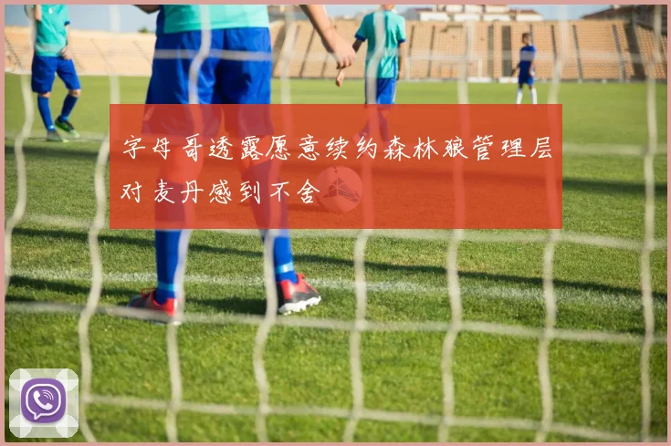 字母哥透露愿意续约森林狼管理层对麦丹感到不舍