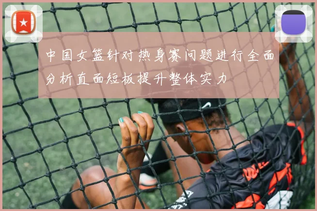 中国女篮针对热身赛问题进行全面分析直面短板提升整体实力