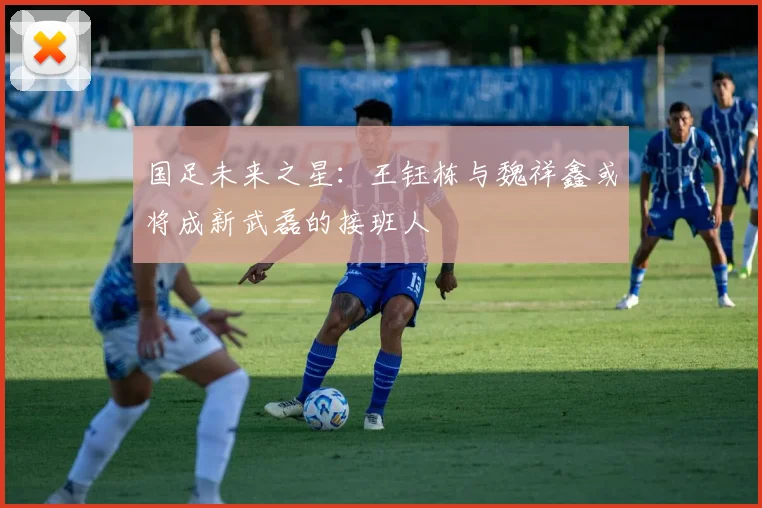 国足未来之星：王钰栋与魏祥鑫或将成新武磊的接班人
