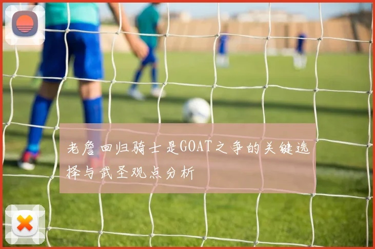 老詹回归骑士是GOAT之争的关键选择与武圣观点分析