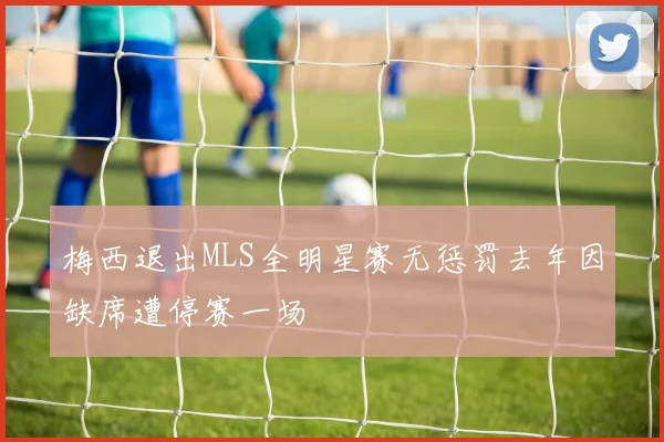 梅西退出MLS全明星赛无惩罚去年因缺席遭停赛一场