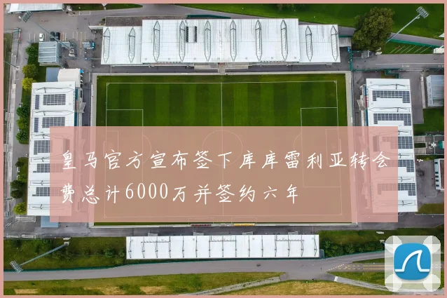 皇马官方宣布签下库库雷利亚转会费总计6000万并签约六年
