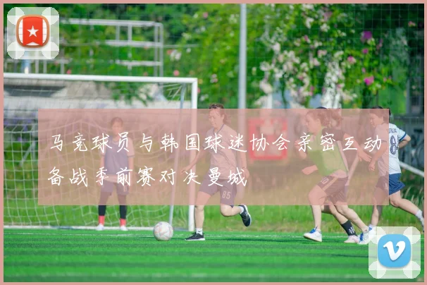 马竞球员与韩国球迷协会亲密互动备战季前赛对决曼城