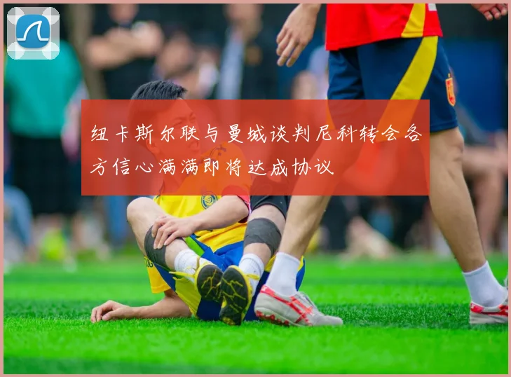 纽卡斯尔联与曼城谈判尼科转会各方信心满满即将达成协议