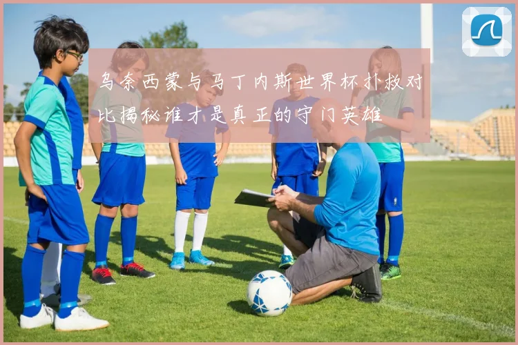 乌奈西蒙与马丁内斯世界杯扑救对比揭秘谁才是真正的守门英雄