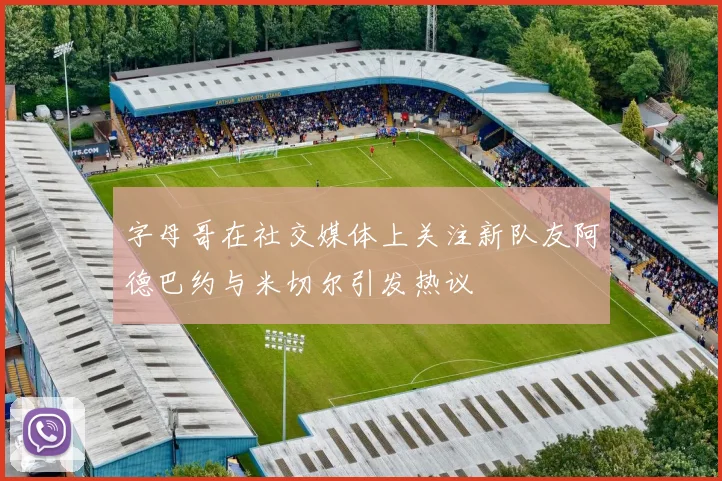 字母哥在社交媒体上关注新队友阿德巴约与米切尔引发热议