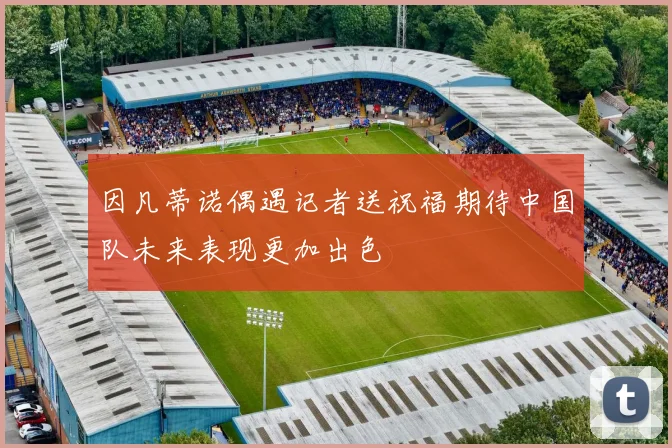 因凡蒂诺偶遇记者送祝福期待中国队未来表现更加出色