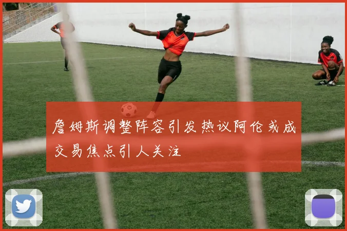 詹姆斯调整阵容引发热议阿伦或成交易焦点引人关注