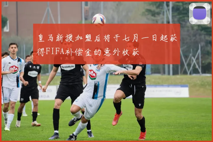 皇马新援加盟后将于七月一日起获得FIFA补偿金的意外收获