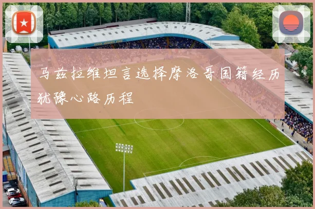 马兹拉维坦言选择摩洛哥国籍经历犹豫心路历程